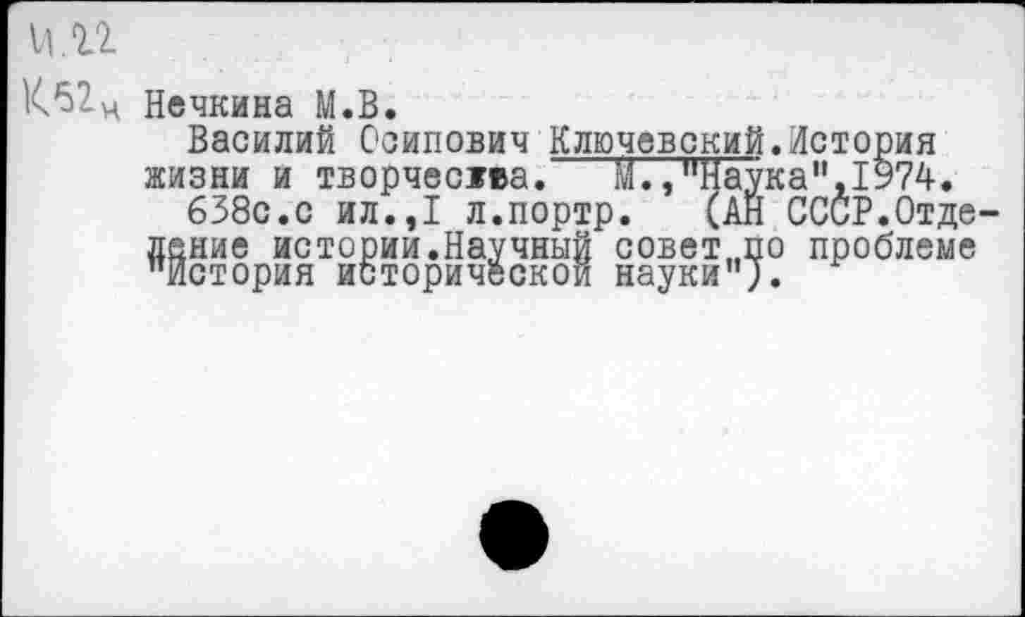 ﻿11. и
К^2.ц Нечкина М.В.
Василий Осипович Ключевский.История жизни и творчества.	М.,"Наука",1974.
638с.с ил.,1 л.портр. (АН СССР.Отделение истории.Научный совет,,по проблеме "История исторической науки").